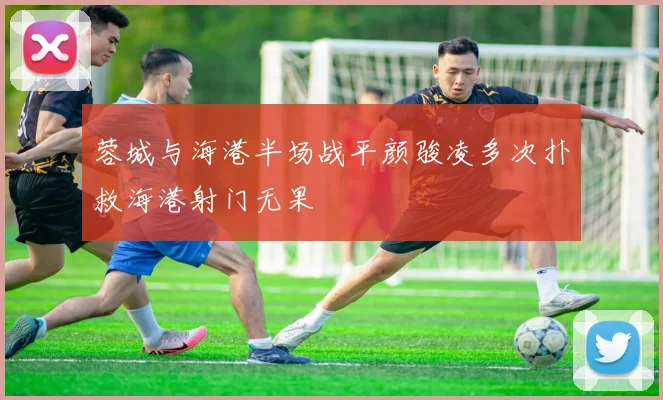 蓉城与海港半场战平颜骏凌多次扑救海港射门无果