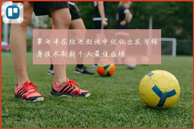 覃海洋在短池测试中优化出发与转身技术刷新个人最佳成绩