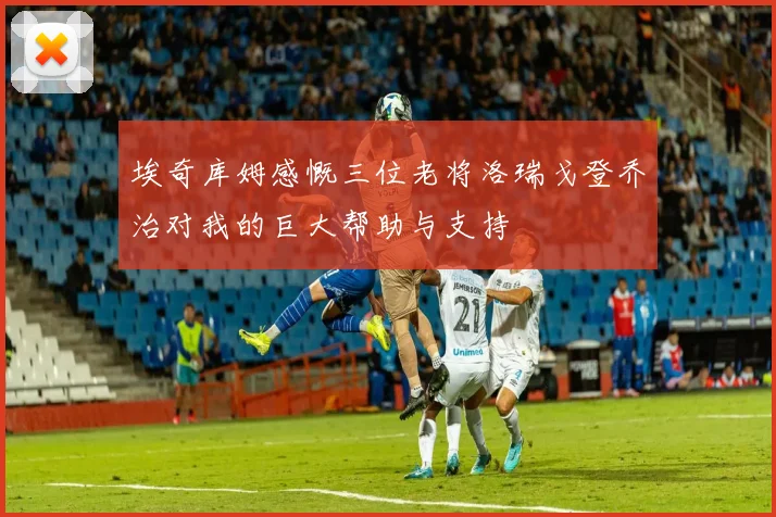 埃奇库姆感慨三位老将洛瑞戈登乔治对我的巨大帮助与支持