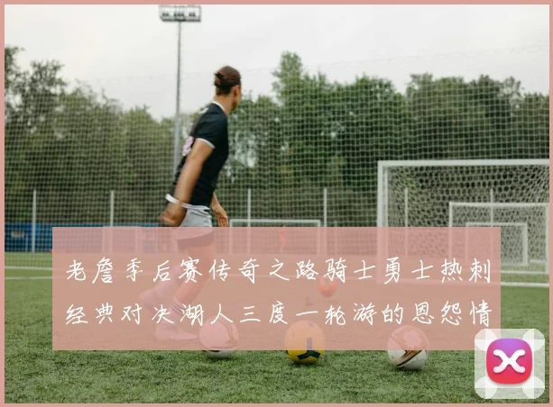 老詹季后赛传奇之路骑士勇士热刺经典对决湖人三度一轮游的恩怨情仇