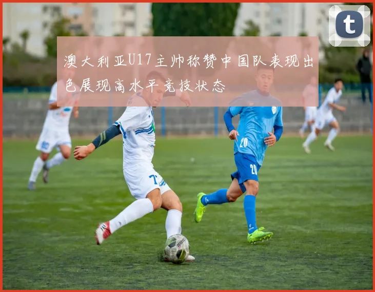 澳大利亚U17主帅称赞中国队表现出色展现高水平竞技状态