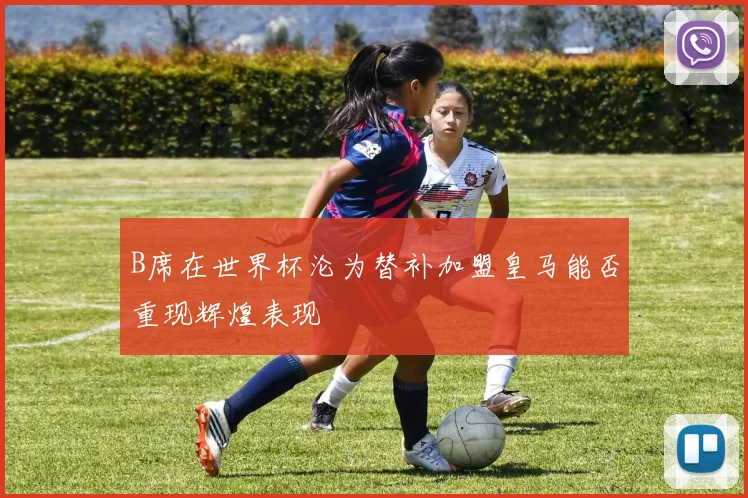 B席在世界杯沦为替补加盟皇马能否重现辉煌表现