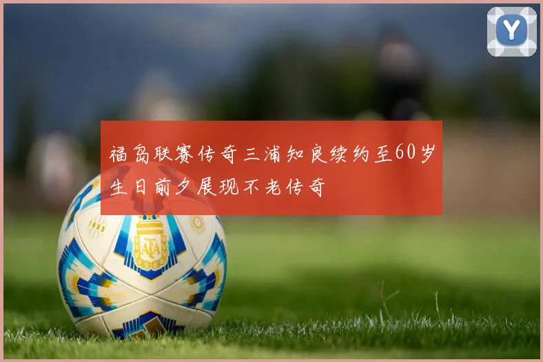 福岛联赛传奇三浦知良续约至60岁生日前夕展现不老传奇