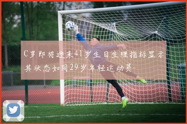 C罗即将迎来41岁生日生理指标显示其状态如同29岁年轻运动员