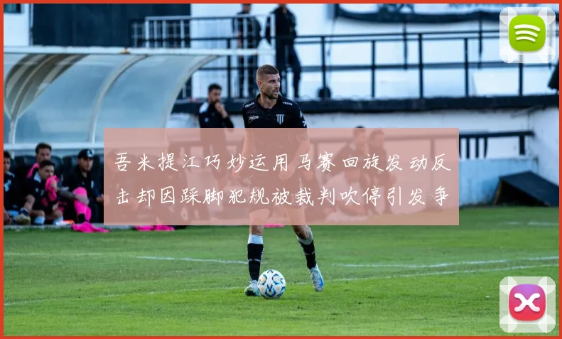吾米提江巧妙运用马赛回旋发动反击却因踩脚犯规被裁判吹停引发争议