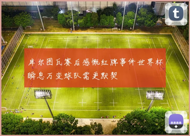 库尔图瓦赛后感慨红牌事件世界杯瞬息万变球队需更默契