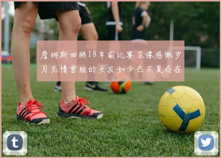 詹姆斯回顾18年前比赛录像感慨岁月无情曾经的头发如今已不复存在