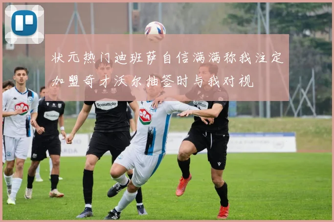 状元热门迪班萨自信满满称我注定加盟奇才沃尔抽签时与我对视