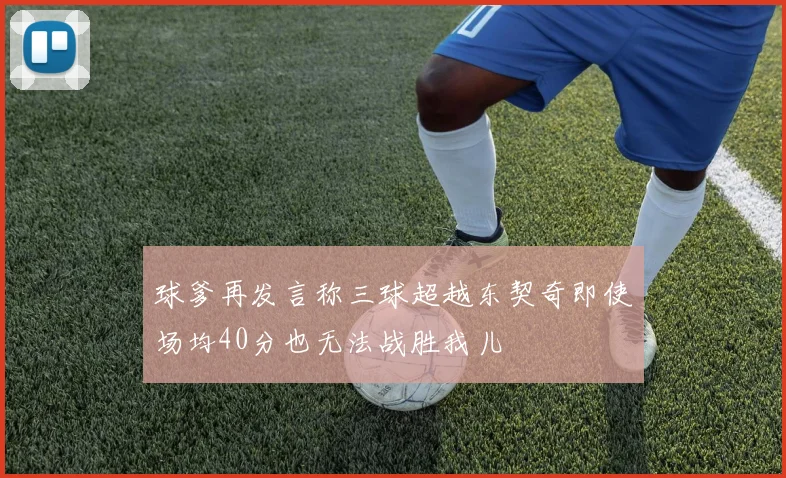球爹再发言称三球超越东契奇即使场均40分也无法战胜我儿