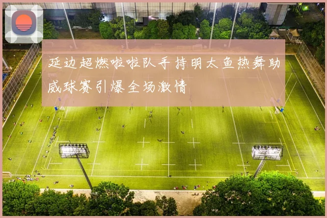 延边超燃啦啦队手持明太鱼热舞助威球赛引爆全场激情