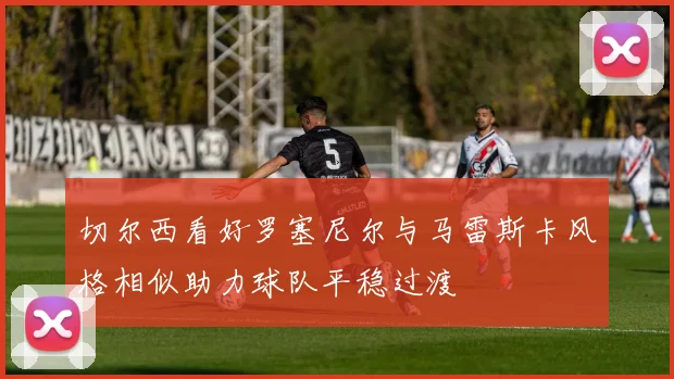 切尔西看好罗塞尼尔与马雷斯卡风格相似助力球队平稳过渡