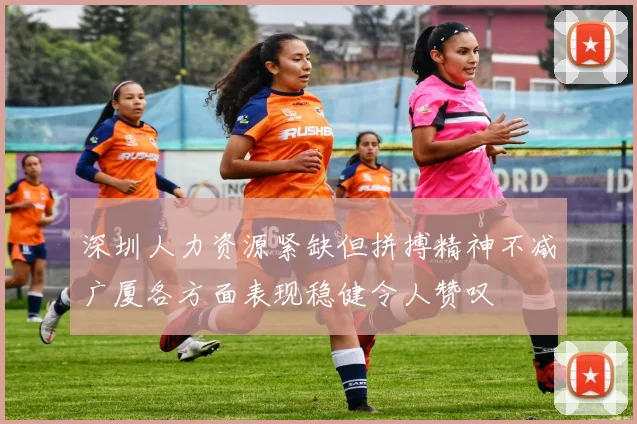 深圳人力资源紧缺但拼搏精神不减广厦各方面表现稳健令人赞叹