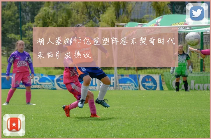 湖人豪掷45亿重塑阵容东契奇时代来临引发热议