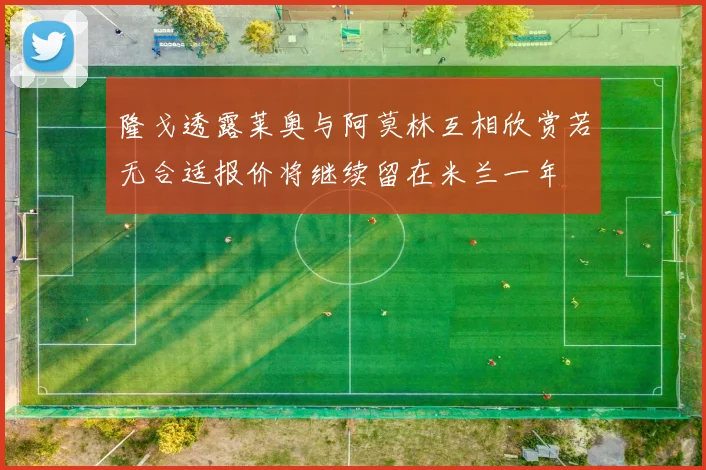 隆戈透露莱奥与阿莫林互相欣赏若无合适报价将继续留在米兰一年