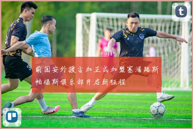 前国安外援古加正式加盟塞浦路斯帕福斯俱乐部开启新征程
