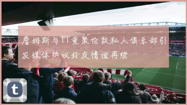 詹姆斯与TT重聚伦敦私人俱乐部引发媒体热议好友情谊再续