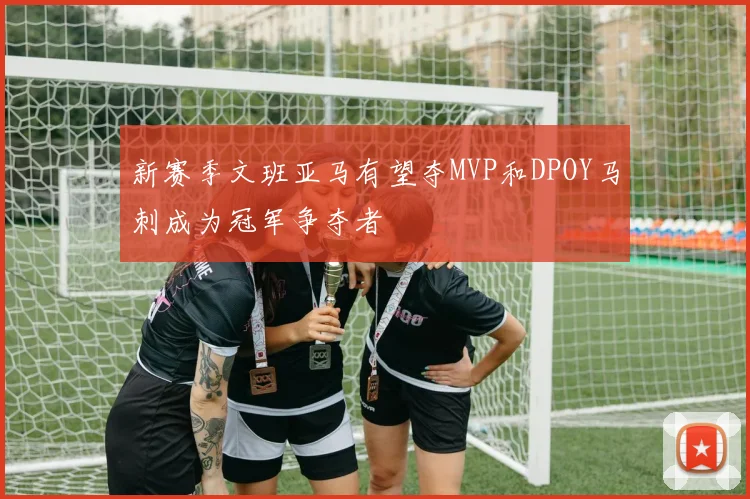 新赛季文班亚马有望夺MVP和DPOY马刺成为冠军争夺者