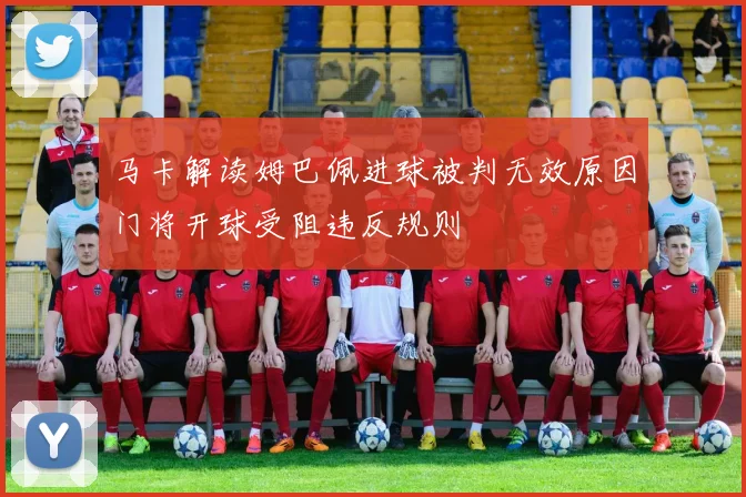 马卡解读姆巴佩进球被判无效原因门将开球受阻违反规则